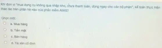 Khi đơn vị "mua dụng cụ không qua nhập kho, chưa thanh toán, dùng ngay cho các bộ phận", kế toán thực hiện
thao tác trên phân hệ nào của phần mém AMIS?
Chọn một:
a. Mua hàng
b. Tiền mắt
c. Bán hàng
d. Tài sàn có định