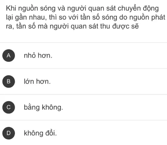 Khi nguồn sóng và người quan sát chuyển động
lại gần nhau , thì so với tần sô sóng do nguồn phát
ra, tần số mà người quan sát thu được sẽ
A nhỏ hơn.
B lớn hơn.
C bằng không.
không đổi.