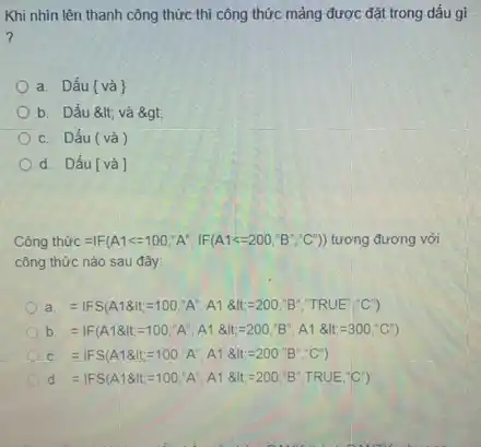 Khi nhìn lên thanh công thức thì công thức mảng được đặt trong dấu gì
a. Dấu [và]
b. Dấu < và agt;
c. Dấu (và )
d. Dấu[và]
Công th cup C=vert F(A1lt =100,A'',vert F(A1lt =200,'B''C')) tương đương với
công thức nào sau đây:
a =1FS(A18dt=100,A',A1& At=200,B''TRUE''C'')'C'')
b =1F(A18dt,=100,A^circ ,A18dt,-200,B',A1& dt,=300,^circ C')
c =IFS(A18dt=100,A',A18dt=200,B''C')
d. =1FS(A18dt,=100,A^circ ,A1& dt,=200,B',TRUE''C'')