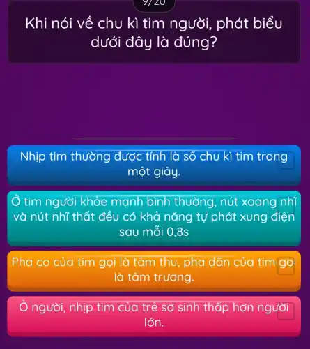 Khi nói về chu kì tim người, phát biểu
dưới đây là đúng?
Nhịp tim thường được tính là số chu kì tim trong
một giây.
Ở tim người khỏe mạnh bình thường , nút xoang nhĩ
và nút nhĩ thất đều có khả nǎng tự phát xung điện
sau mỗi 0,8s
Pha co của tim gọi là tâm thu , pha dãn của tim gọi
là tâm trương.
người, nhịp tim của trẻ sơ sinh thấp hơn người