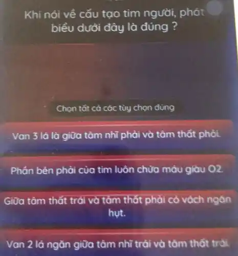 Khi nói về cấu tạo tim người,, phát
biểu dưới đây là đúng ?
Chọn tắt cà các tùy chọn đúng
Van 3 lá là giữa tâm nhĩ phải và tâm thất phỏi.
Phần bên phải của tìm luôn chứa máu giàu o2.
Giữa tâm thất trái và tâm thất phải có vách ngàn
hut.
Van 2 lá ngǎn giữa tâm nhĩ trải và tâm thất trái.