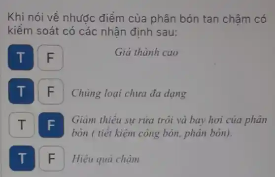 Khi nói về nhước điểm của phân bón tan châm có
kiểm soát có các nhận định sau:
T
F
Giá thành cao
F
Chủng loại chưa đa dạng
IT F
bón ( tiết kiệm công bón, phân bón).
Giảm thiêu sự rửa trôi và bay hơi của phân
T F Hiệu quả chậm