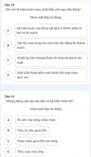 : Khi nói về tuần hoàn máu , phát biểu nào sau đây đúng?
Chọn một đáp án đúng
A
Hệ tuần hoàn của động vật gồm 2 thành phần là
II
tim và hệ mạch.
B
mạch.
Vận tốc máu là áp lực của máu tác động lên thành
C
Huyết áp tâm trương được đo ứng với giá trị lớn
v
nhất.
D
Dịch tuần hoàn gồm máu hoặc hỗn hợp máu -
D
dịch mô.
Câu 16
: Những động vật nào sau đây có hệ tuần hoàn hở?
Chọn một đáp án đúng
A II
Ốc sên trai sông , châu chấu.
B D
Tôm, ốc sên , giun đốt.
C v
Châu chấu,giun đốt,trai sông.
D D
Tôm , cua , mực ống.