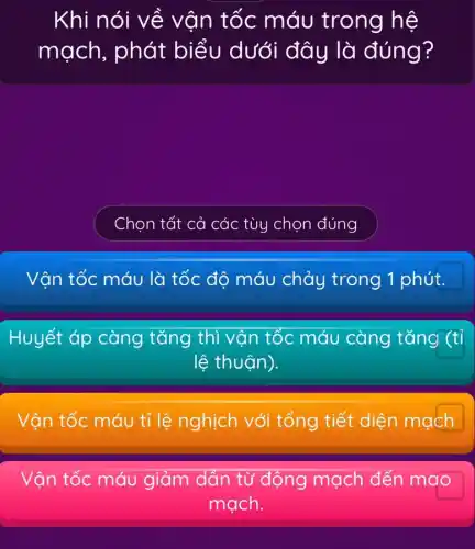 Khi nói về vận tốc máu trong hệ
mạch, phát biểu dưới đây là đúng?
Chọn tất cả 1 các tùy chọn đúng
Vận tốc máu là tốc độ máu chảy trong 1 phút.
Huyết áp càng tǎng thì vận tốc máu càng tǎng (tỉ
lệ thuận).
Vận tốc máu tỉ lệ nghịch với tổng tiết diện mạch
Vận tốc máu giảm dần từ động mạch đến mao
mạch.