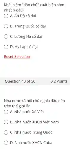 Khái niệm "dân chủ " xuất hiện sớm
nhất ở đâu?
A. Ấn Độ cổ đại
B. Trung Quốc cổ đại
C. Lưỡng Hà cổ đại
D. Hy Lạp cổ đại
Nhà nước xã hôi chủ nghĩa đầu tiên
trên thế giới là:
A. Nhà nước Xô Viết
B. Nhà nước XHCN Việt Nam
C. Nhà nước Trung Quốc
D. Nhà nước XHCN Cuba