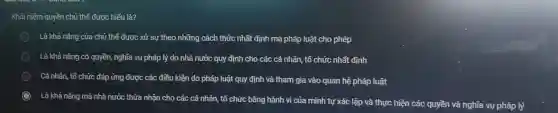 Khái niệm quyền chủ thể được hiểu là?
Là khả nǎng của chủ thể được xử sự theo những cách thức nhất định mà pháp luật cho phép
Là khả nǎng có quyền, nghĩa vụ pháp lý do nhà nước quy định cho các cá nhân, tổ chức nhất định
Cá nhân, tổ chức đáp ứng được các điều kiện do pháp luật quy định và tham gia vào quan hệ pháp luật
Là khả nǎng mà nhà nước thừa nhận cho các cá nhân tổ chức bằng hành vi của mình tự xác lập và thực hiện các quyền và nghĩa vụ pháp lý