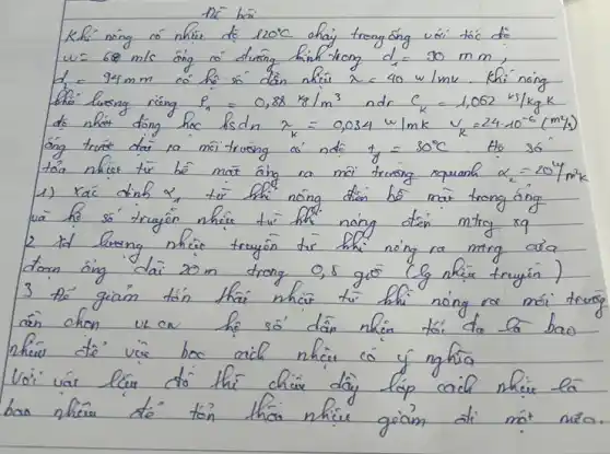 Khi nông có nhiei de 120^circ mathrm(C) ahaj trong óng vói tóc do w=60 mathrm(~m) / mathrm(s) óng ro duong kinh trong d_(1)=30 mathrm(~mm) ; d_(2)=94 mathrm(~mm) co hé só dân nhiei x=40 mathrm(w) / mathrm(mk) . Khi nóng thi luosag rieng P_(n)=0,88 mathrm(~kg) / mathrm(m)^3 ndr C_(k)=1,062 mathrm(~kg) / mathrm(kg) mathrm(K) do nhat dong hoc mathrm(ks)_(mathrm(dn)) x_(k)=0,034 mathrm(w) / mathrm(mk) v_(k)=24 cdot 10^-6(mathrm(~m)^2 / mathrm(s)) 1) Xać dinh x_(1) tir the nông dien be mat trong áng 2 id luong nhier truyôn tir thi nóng ra ming ara 3 té giam tín thai nhiei tui bhi nóng ro moi tru ain chon uk ow họ só dân nhiei tói do la bao nhew dè vie hoo cach nhiei có y nghia