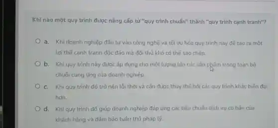 Khi nào một quy trình được nâng cấp từ "quy trình chuẩn" thành "quy trình cạnh tranh"?
a. Khi doanh nghiệp đầu tư vào công nghệ và tối ưu hóa quy trình này để tạo ra một
lợi thế canh tranh độc đáo mà đối thủ khó có thể sao chép.
b. Khi quy trình này được áp dụng cho một lượng lớn các sản phẩm trong toàn bộ
chuỗi cung ứng của doanh nghiệp.
C. Khi quy trình đó trở nên lỗi thời và cân được thay thế bởi các quy trình khác hiện đai
hơn.
d. Khi quy trình đó giúp doanh nghiệp đáp ứng các tiêu chuẩn dịch vụ cơ bản của
khách hàng và đảm bảo tuân thủ pháp lý.