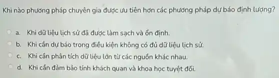 Khi nào phương pháp chuyên gia được ưu tiên hơn các phương pháp dự báo định lượng?
a. Khi dữ liệu lịch sử đã đước làm sạch và ổn định.
b. Khi cần dự báo trong điều kiện không có đủ dữ liệu lịch sử.
c. Khi cần phân tích dữ liệu lớn từ các nguồn khác nhau.
d. Khi cần đảm bảo tính khách quan và khoa học tuyệt đối.