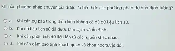 Khi nào phương pháp chuyên gia được ưu tiên hơn các phương pháp dự báo định lượng?
a. Khi cần dư báo trong điều kiện không có đủ dữ liệu lịch sử.
b. Khi dữ liệu lịch sử đã được làm sạch và ổn định.
c. Khi cần phân tích dữ liệu lớn từ các nguồn khác nhau.
d. Khi cần đảm bảo tính khách quan và khoa học tuyệt đối.