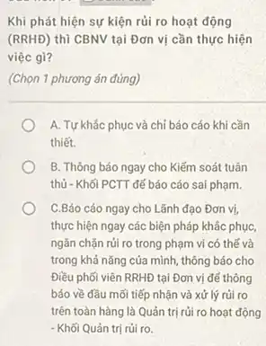 Khi phát hiện sự kiện rủi ro hoạt động
(RRHĐ) thì CBNV tại Đơn vị cần thực hiện
việc gì?
(Chọn 1 phương án đúng)
A. Tự khắc phục và chỉ báo cáo khi cần
thiết.
B. Thông báo ngay cho Kiểm soát tuân
thủ - Khối PCTT để báo cáo sai phạm.
C.Báo cáo ngay cho Lãnh đạo Đơn vị.
thực hiện ngay các biện pháp khác phục,
ngǎn chǎn rúi ro trong phạm vi có thế và
trong khả nǎng của mình, thông báo cho
Điều phối viên RRHĐ tại Đơn vị đế thông
báo về đầu mối tiếp nhận và xử lý rủi ro
trên toàn hàng là Quản trị rủi ro hoạt động
- Khối Quản trị rủi ro.