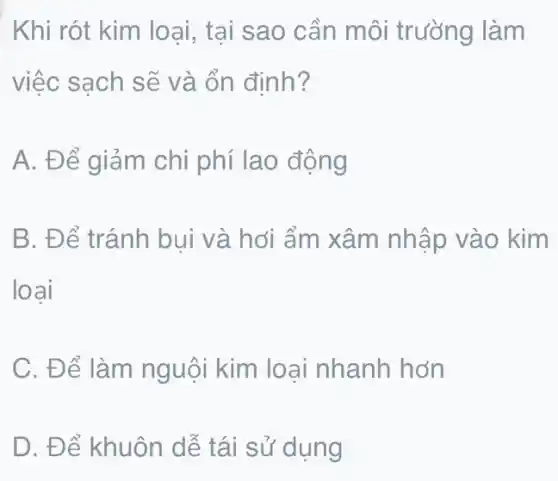 Khi rót kim loại , tại sao cần môi trường làm
việc sạch sẽ và ổn định?
A. Để giảm chi phí lao động
B. Để tránh bui và hơi ẩm xâm nhập vào kim
loại
C. Để làm nguội kim loại nhanh hơn
D. Để khuôn dễ tái sử dụng