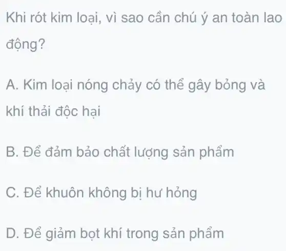 Khi rót kim loại , vì sao cần chú ý an toàn lao
động?
A. Kim loại nóng chảy có thể gây bỏng và
khí thải độc hai
B. Để đảm bảo chất lượng sản phẩm
C. Để khuôn không bị hư hỏng
D. Để giảm bọt khí trong sản phẩm