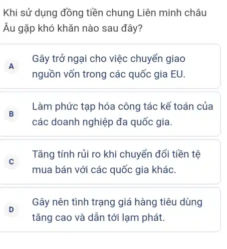 Khi sử dụng đồng tiền chung Liên minh châu
Âu gặp khó khǎn nào sau đây?
A
nguồn vốn trong các quốc gia EU.
Gây trở ngại cho việc chuyển giao
B
Làm phức tạp hóa công tác kế toán của
các doanh nghiệp đa quốc gia.
C
Tǎng tính rủi ro khi chuyển đổi tiền tệ
mua bán với các quốc gia khác.
D
Gây nên tình trạng giá hàng tiêu dùng
tǎng cao và dẫn tới lạm phát.