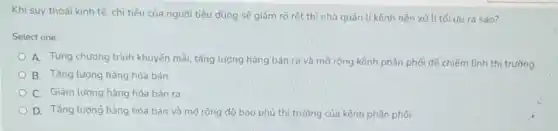 Khi suy thoái kinh tế, chi tiêu của người tiêu dùng sẽ giảm rõ rêt thì nhà quản lí kênh nên xử lítối ưu ra sao?
Select one:
A. Tung chương trình khuyến mãi, tǎng lượng hàng bán ra và mở rộng kênh phân phối để chiếm lĩnh thị trường
B. Tǎng lượng hàng hóa bán
C. Giảm lượng hàng hóa bán ra
D. Tǎng lượng hàng hóa bán và mở rộng độ bao phủ thị trường của kênh phân phối