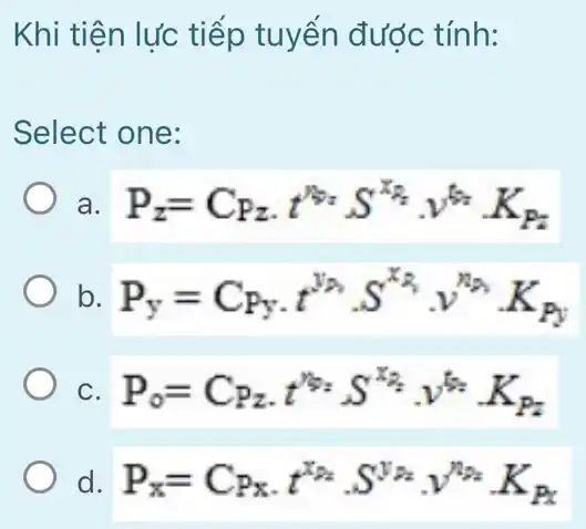 Khi tiện lực tiếp tuyển được tính:
Select one:
a. P_(z)=C_(Pz)cdot t^y_(z)S^x_(z)cdot v^t_(z)cdot K_(Pz)
b. P_(y)=C_(Py)cdot t^y_(A)cdot S^x_(A)cdot y^n_(B)cdot K_(Py)
C. P_(0)=C_(P_(2))cdot t^12cdot S^x_(2)cdot v^t_(2)cdot K_(P_(2))
d. P_(x)=C_(Px)cdot t^x_(2)cdot S^V_(AB)cdot V^n_(BE)cdot K_(Px)