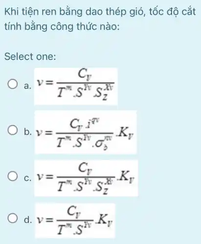 Khi tiên ren bằng dao thép gió, tốc độ cắt
tính bằng công thức nào:
Select one:
a. v=(C_(V))/(T^m)cdot s^(RvS_(Z)^-v)
b. v=(C_(U)cdot hat (I)^m)/(T^m)cdot S^(Ivcdot sigma _(b)^nv)cdot K_(V)
C. v=(C_(V))/(T^m)cdot s^(Kvcdot S_(Z)^-v)cdot K_(V)