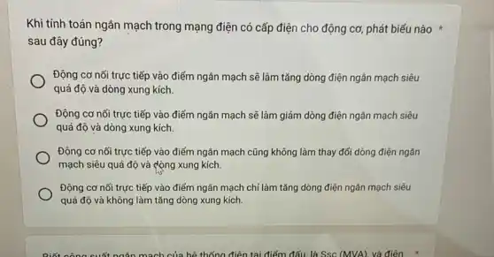 Khi tính toán ngǎn mạch trong mạng điện có cấp điện cho động cơ, phát biểu nào
sau đây đúng?
Động cơ nối trực tiếp vào điểm ngǎn mạch sẽ làm tǎng dòng điện ngǎn mạch siêu
quá độ và dòng xung kích.
Động cơ nối trực tiếp vào điểm ngân mạch sẽ làm giảm dòng điện ngân mạch siêu
quá độ và dòng xung kích.
Động cơ nối trực tiếp vào điểm ngǎn mạch cũng không làm thay đổi dòng điện ngân
mạch siêu quá độ và động xung kích.
Động cơ nối trực tiếp vào điểm ngắn mạch chi làm tǎng dòng điện ngân mạch siêu
quá độ và không làm tǎng dòng xung kích.