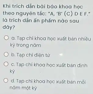 Khi trích dẫn bài báo khoa học
theo nguyên tắc: ''A,'B'(C) D E F."
là trích dẫn ấn phẩm nào sau
đây?
a. Tạp chí khoa học xuất bản nhiều
kỳ trong nǎm
b. Tạp chí điện tử
c. Tạp chí khoa học xuất bản định
kỳ
d. Tạp chí khoa học xuất bản mỗi
nǎm một kỳ