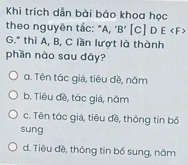 Khi trích dẫn bài báo khoa học
theo nguyên tắc: ''A,'B'[C]DElt Fgt 
G." thì A, B , C lần lượt là thành
phần nào sau đây?
a. Tên tác giả , tiêu đề, nǎm
b. Tiêu đề, tác giả, nǎm
c. Tên tác giả tiêu đề, thông tin bổ
sung
d. Tiêu đề, thông tin bổ sung, nǎm