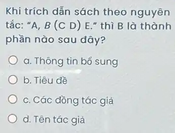 Khi trích dẫn sách theo nguyên
tắc: "A, B (C D) E."thì B là thành
phần nào sau đây?
a. Thông tin bổ sung
b. Tiêu đề
c. Các đồng tác giả
d. Tên tác giả