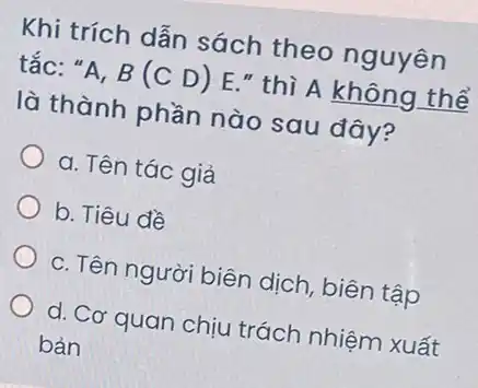 Khi trích dẫn sách theo nguyên
tắc: "A, B (C D) E."thì A không thể
là thành phần nào sau đây?
a. Tên tác giả
b. Tiêu đề
c. Tên người biên dịch, biên tập
d. Cơ quan chịu trách nhiệm xuất
bản