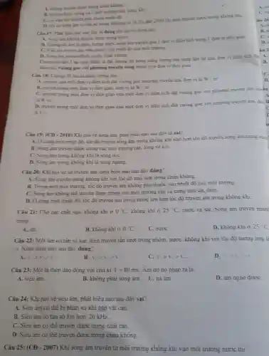 A. khing truven dure trong chân không.
B. truven dave trong cả 3 moi trung rin long khi
C. covin the truven phu thuộc nhiệt đó.
D. chi cosong âm có tân số trong khoang từ 16 IIz đèn 2000112 mơi truyền được trong không khi.
Câu 17: Phit biea nào sau đây là dùng khi noi ve song aim?
A. Song am khong truyền dược trong nuốC.
là nǎng lượng được song âm truyền qua I don vi dien tích trong 1 đơn vị thời gian.
C. Vin tóc truven âm phu thuộc vào nhiệt đó của môi trường.
D. Song am truven được trong chân không.
Cường độ âm I tại mót điểm là đai lượng đo bằng nǎng lương ma song âm tai qua don vi dien tich da
Giem do, vuông góc với phương truyền sóng trong một đơn vị thoi gian.
Câu 18: Curing đô âm là nǎng lượng âm
A. truyen qua mot đơn vị diện tích đặt vuông góc phương truyền âm. đơn vị là
W/m^ast 
B. truven trong mot đơn vị thời gian.đơn vi là W/m^-
C. truven trong mot đơn vị thời gian qua mọt dơn vị điện tích dặt vuông gọc với phương truyền âm. do-iu
là Wm^2
D. truven trong mot đơn vị thời gian qua mọt đơn vị diện tích đặt vuông góc với phương truyền âm.
do B
là J /5.
c
D.
Câu 19: (CĐ - 2010)Khi nói vé sóng âm, phát biểu nào sau đây là sai?
A. Ocùng mot nhiệt độ. tốc độ truyền sóng âm trong không khí nhỏ hơn tốc độ truyền song âm trong nưo
B. Song ám truyên được trong các môi trường ràn. lông và khí.
C. Song am trong không khí là song dọC.
D. Sóng âm trong không khí là sông ngang.
Câu 20: Khi noi vẻ sự truyền âm phát biểu nào sau đây đúng?
A. Sóng ám truyên trong không khi với tốc độ nhỏ hơn trong chân không.
B. Trong một môi trường tốc độ truyền âm không phụ thuộc vào nhiệt độ của môi trường.
C. Song am khong thể truyền được trong các môi trường rắn và cứng như đá thép.
D. Ocùng một nhiệt độ. tốc độ truyền âm trong nước lớn hơn tốc độ truyền âm trong không khi.
Câu 21: Cho cac chất sau: không khí 0^circ C. không khí Ở 25^circ C nước và sắt. Sóng âm truyên nhan
trong
A. sát.
B. khóng khi ở 0^circ C
C. nướC.
D. không khi ở 25^circ C
Câu 22: Một ám có tân só xác định truyền lân lượt trong nhôm. nướC.không khi với tốc độ tương ứng là
v3. Nhân định nào sau đây đúng?
r_(2)gt v_(1)gt r_(2)
B. r_(2)gt r_(2)gt r_(2)
v_(1)gt r_(2)gt r_(2)
D. 1.21,21
Câu 23: Một lá thép dao động với chu kì T=80ms. Am do nó pháp ra là
A. siêu âm.
D. ám nghe dượC.
B. không phải sóng âm . C. ha âm.
Câu 24: Khi nói về siêu âm, phát biểu nào sau đây sai?
A. Siêu âm có thê bị phản xạ khi gặp vật càn.
B. Siêu âm có tán sô lớn hơn 20 kHz.
C. Siêu âm có thể truyền được trong chât ràn.
D. Siêu âm có thê truyền được trong chân không.
Câu 25: (CĐ - 2007)Khi sông âm truyên từ môi trường không khi vào môi trường nước thi
A.
B.
C.
D.
iu 2