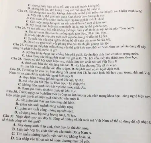 khủng bố;
C. những biểu hiện về sự trỗi dậy của chủ nghĩa khẳng tế.
Câu 25. Nội dung nào sau đây không phản ánh xu thế phát triển của thế giới sau Chiến tranh lạnh?
A. Một trật tư thể giới mới đang hình thành theo hướng đa cựC.
B. Các nước điều chinh chiến lược tập trung phát triển kinh tế. kính
C. Các cuộc xung đột quân sự vẫn còn diễn ra ở một số khu vựC.
D. Mỹ đang thực hiện âm mưu thiết lập lại trật tự thế giới đa cựC.
Câu 26. VI sao đến nay Mỹ vẫn không thể thực hiện ý đồ thiết lập trật tự thế giới "đơn cực"?
A. Do sự vươn lên của các cường quốc như Đức, Nhật Bản , Nga __
B. Nước M9 đã suy yếu một cách nghiêm trọng từ đầu thế kỷ XX.
C. Sự trói dậy của chủ nghĩa khùng bố đã ngǎn cản mưu đồ của Mỹ.
D. Do có sự phát triển của phong trào đấu tranh giải phóng dân tộC.
dựng và phát triển đất cơ Việt Nam có thể tận dụng để xây
dựng và phát triển đất nước là gì?
A. Không bị áp dụng luật chống bán phá giá.B. Sự ổn định tình hình chính trị trong nướC.
C. Mua được các bằng phát minh với giá rẻ.D. Thu hút vốn, tiếp thu thành tựu khoa họC.
Câu 28. Trước xu thế hội nhập hiện nay, thách thức lớn nhất đối với Việt Nam là
A. đánh mất bàn sắc vǎn hóa dân tộC. B. vǎn hóa phương Tây đã du nhập.
C. thu hút được nhiều vốn đầu tư hơn . D. đã phát sinh nhiều bệnh dịch mới.
Câu 29. Từ thắng lợi của các hoạt động đối ngoại thời Chiến tranh lạnh, bài học quan trọng nhất mà Việt
Nam rút ra cho chính sách đối ngoại hiện nay là
A. thực hiện đường lối đối ngoại độc lập tự chủ.
B. mở cừa thu hút đầu tư, khoa học - kỹ thuật,vốn.
C. không liên minh liên kết với các nước châu Âu.
D. tham gia nhiều tổ chức quốc tế , khu vựC.
Câu 30. Trước nguy cơ ô nhiễm môi trường do ảnh hưởng của cách mạng khoa học - công nghệ hiện nay,
biện pháp giải quyết có hiệu quả nhất cho các nước là
A. cắt giảm khí thải tạo hiệu ứng nhà kính.
B. giảm sản xuất ngành công nghiệp nặng.
C. giảm sản xuất công - nông nghiệp sạch.
D. sử dụng toàn bộ nǎng lượng sạch , tái tạo.
Câu 31. Nhận định nào sau đây là đúng về những chính sách mà Việt Nam có thể áp dụng đề hội nhập k
tế thành công với thế giới?
A. Xây dựng kinh tế tự chủ, phát huy lợi thế đất nướC.
B. Liên kết hợp tác chặt chẽ với các nước Đông Nam Á.
C. Tìm kiếm những nguồn vốn viện trợ không hoàn lại.
D. Gia nhập vào tất cả các tổ chức thương mại thế giới.