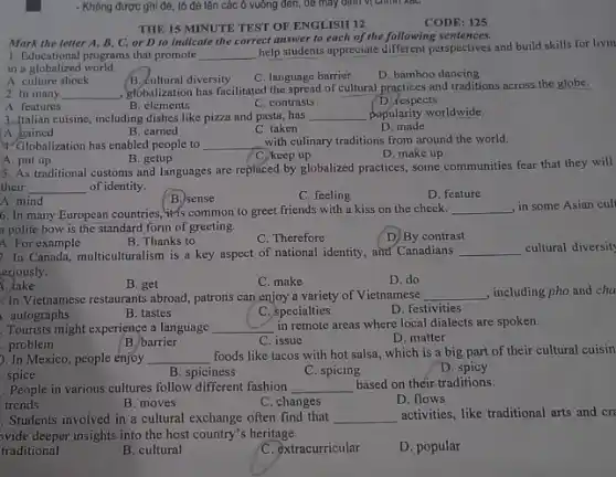 - Không được ghi đề , tô đè lên các ô vuông đen, để máy định vị chính Relu
THE 15 MINUTE TEST OF ENGLISH 12
Mark the letter A B, C, or D to indicate the correct answer to each of the following sentences.
1. Educational programs that promote __
help students appreciate perspectives and build skills for livin
in a globalized world.
A. culture shock	B. cultural diversity
C. language barrier
D. bamboo dancing
2. In many __
globalization has facilitated the spread of cultural practices and traditions across the globe.
A. features
B. elements
C. contrasts
D. respects
3.Italian cuisine, including dishes like pizza and pasta has __ popularity worldwide.
B. carned	C. taken	D made
A. gained
4. Globalization has enabled people to
__ with culinary traditions from around the world.
D. make up
A. put up	B. getup	C. keep up
5. As traditional customs and languages are replaced by globalized practices, some communities fear that they will
their __ of identity.
A. mind
B.) sense
C. feeling
D. feature
6. In many European countries, it's common to greet friends with a kiss on the cheek. __ in some Asian cul
a polite bow is the standard form of greeting.
A. For example
B. Thanks to
C. Therefore
D) By contrast
7. In Canada, multiculturalism is a key aspect of national identity, and Canadians
__ cultural diversit
eriously.
1. take
D. do
B. get	C. make
In Vietnamese restaurants abroad patrons can enjoy a variety of Vietnamese __ , including pho and cha
autographs
Tourists might experience a language
B. tastes
C. specialties
D. festivities
__ in remote areas where local dialects are spoken.
.problem
C. issue
D. matter
B. barrier
). In Mexico, people enjoy __
foods like tacos with hot salsa, which is a big part of their cultural cuisin
spice	B. spiciness
C. spicing
D. spicy
. People in various cultures follow different fashion __ based on théir-traditions.
C. changes
trends
B. moves
D. flows
. Students involved in a cultural exchange often find that __ activities, like traditional arts and cr
ovide deeper insights into the host country's heritage.
traditional
B. cultural
C. extracurricular
D. popular
CODE: 125