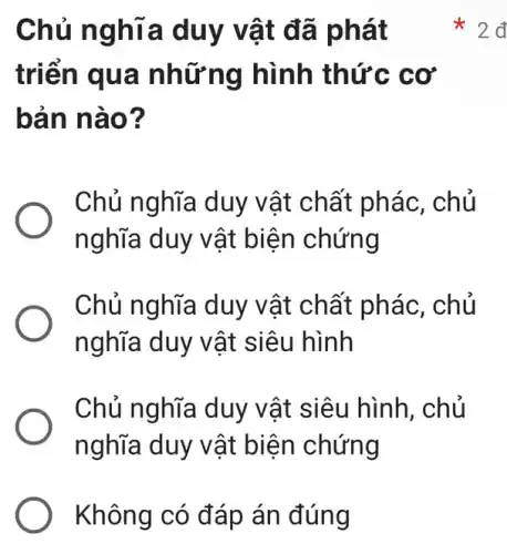 Không có đáp án đúng
Chủ ng hĩa duy vật đã phát
triển qu a nhữn g hình thứ c cơ
bản n ào?
Chủ nghĩa duy vật chất phác , chủ
nghĩa duy vật biện chứng
Chủ nghĩa duy vật chất phác , chủ
nghĩa duy vật siêu hình
Chủ nghĩa duy vật siêu hình , chủ
nghĩa duy v ật biện chứng
x
2đ