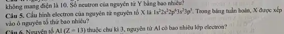 không mang điện là 10. Số neutron của nguyên tử Y bằng bao nhiêu?
Câu 5. Cấu hình electron của nguyên tử nguyên tố X là
1s^22s^22p^63s^23p^5 Trong bảng tuần hoàn , X được xếp
vào ô nguyên tố thứ bao nhiêu?
Câu 6. Nguyên tô Al(Z=13) thuộc chu kì 3 , nguyên tử Al có bao nhiêu lớp electron?