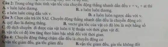 không thay đổi ve up ron.
Câu 2: Trong công thức tính vận tốc của chuyển động thǎng nhanh dần đều
v=v_(0)+at thì
A. v luôn luôn dương.
C. a luôn luôn cùng dấu với v.
B. a luôn luôn dương.
D. a luôn luôn ngược dấu với v.
Câu 3: Chọn câu trả lời SAI . Chuyển động thǎng nhanh dần đều là chuyển động có:
A. quỹ đạo là đường thẳng.
B. vectơ gia tốc của vật có độ lớn là một hằng số
C. độ dịch chuyển đi được của vật luôn tỉ lệ thuận với thời gian vật đi.
D. vận tốc có độ lớn tǎng theo hàm bậc nhất đối với thời gian.
Câu 4: Chuyển động thẳng chậm dân đều là chuyển động có
A.vận tốc giảm đều, gia tốc giảm đêu
B.vận tốc giảm đều., gia tốc không đổi