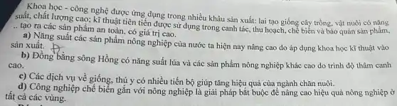 Khoa học - công nghệ được ứng dụng trong nhiều khâu sản xuất:lai tạo giống cây trồng, vật nuôi có nǎng
suất, chất lượng cao ; kĩ thuật tiên tiến được sử dụng trong canh tác, thu hoạch , chế biến và bảo quản sản phẩm, __
tạo ra các sản phẩm an toàn, có giá trị cao.
a) Nǎng suất các sản phẩm nông nghiệp của nước ta hiện nay nâng cao do áp dụng khoa học kĩ thuật vào sản xuất.
b) Đồng bằng sông Hồng có nǎng suất lúa và các sản phẩm nông nghiệp khác cao do trình độ thâm canh
cao.
c) Các dịch vụ về giống, thú y có nhiều tiến bộ giúp tǎng hiệu quả của ngành chǎn nuôi.
d) Công nghiệp chế biến gắn với nông nghiệp là giải pháp bắt buộc để nâng cao hiệu quả nông nghiệp ở
tất cả các vùng.