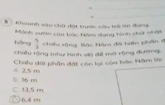 Khoanh vào chor dot trước cou trá len dúng.
Mảnh vườn của bóc Nam dong hinh chữ nhọt
bằng (5)/(3) chiếu rộng. Bác Nam đó hiến phán o
chiếu rộng (như hình vẽ) để mở rộng đường.
Chiéu dài phân đất còn lại của bác Nǎm là:
A. 2,5 m
B. 16 m
C. 13,5 m
(D) 6,4 m
square