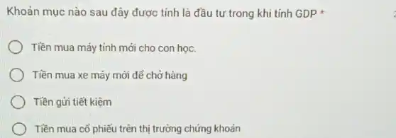 Khoản mục nào sau đây được tính là đầu tư trong khi tính GDP
Tiền mua máy tính mới cho con học.
Tiền mua xe máy mới dể chở hàng
Tiền gửi tiết kiệm
Tiền mua cổ phiếu trên thị trường chứng khoán