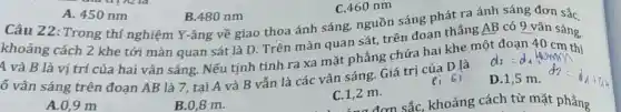 khoảng cách 2 khe tới màn quan sát là D. Trên màn quan sát, trên đoạn thẳng AB có 9 vân sáng.
4 và B là vị trí của hai vân sáng. Nếu tịnh tính ra xa mặt phẳng chứa hai khe một đoạn 40
ố vân sáng trên đoạn AB là 7 tại A và B vẫn là các vân sáng. Giá trị của D là
d_(2)=d_(1)Wamn
D.1,5 m.
A.0,9 m
B.0,8 m.
C.1,2 m.
C.1,2 đơn sắc, khoảng cách từ mặt phẳng
A. 450 nm
B.480 nm
Câu 22:Trong thí nghiệm Y-âng về giao thoa ánh sáng,nguồn sáng phát ra ánh sáng đơn sắc,
C.460 nm