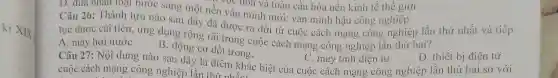 ki XIX
D. dưa nhân loại bước sang một nền vực hoa và toàn câu hóa nền trong nghiệp
Câu 26: Thành tựu nào sau dây đã được ra dời từ cuộc cách mạng công nghiệp lần thứ nhất và tiếp
tục được cải tiến.ứng dụng rộng rãi trong cuộc cách mạng công nghiệp lần thứ hai?
A. máy hơi nước
D. thiết bị điện tử
về hóa và toàn cầu hóa nền kinh tế thế giới
C. máy tính điện tử
Câu 27: Nội dung nào sau đây là điểm khác biệt của cuộc cách mạng công nghiệp lần thứ hai so với
cuộc cách mạng công nghiệp lần thứ nhất: