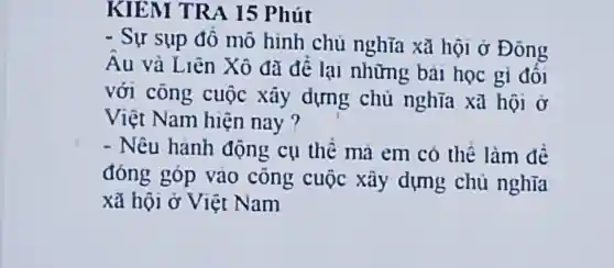 KIEM TRA 15 Phút
- Sự sụp đổ mô hình chủ nghĩa xã hội ở Đông
Au và Liên Xô đã đê lại những bài học gi đối
với công cuộc xây dựng chủ nghĩa xã hội ở
Việt Nam hiện nay ?
- Nêu hành động cụ thê mà em có thể làm đề
đóng góp vào công cuộc xây dựng chủ nghĩa
xã hội ở Việt Nam