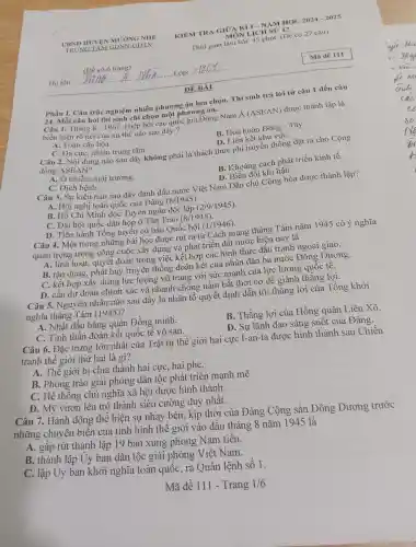 KIEM TRA GIỮA KÌ I - NĂM HỌC 2024 - 2025
MÔN LICH
Thời gian làm bài: 45 phút,(Đề có 27 câu)
Phần I.Câu trắc nghiệm nhiều phương án lựa chọn.. Thí sinh trả lời từ câu 1 đến câu
24. Mỗi câu hỏi thí sinh chỉ chọn một phương án.
Câu 1.Tháng 8-1967 , Hiệp hội các quốc gia Đông Nam
A(ASEAN) được thành lập là
biểu hiện rõ nét của xu thế nào sau đây ?
A. Toàn cầu hóa.
B. Hòa hoãn Đông - Tây.
C. Đa cựC.nhiều trung tâm.
D. Liên kết khu vựC.
Câu 2. Nội dung nào sau đây không phải là thách thức phi truyền thống đặt ra cho Cộng
đồng ASEAN?
A. Ô nhiễm môi trường.
B. Khoảng cách phát triển kinh tế.
C. Dịch bệnh.
D . Biến đổi khí hậu.
Câu 3. Sự kiện nào sau đây đánh dấu nước Việt Nam Dân chủ Cộng hòa được thành lập?
A. Hội nghị toàn quốc của Đảng (8/1945)
B. Hồ Chí Minh đọc Tuyên ngôn độc lập (2/9/1945)
C. Đại hội quốc dân họp ở Tân Trào (8/1945)
D. Tiến hành Tổng tuyên cử bầu Quốc hội
(1/1946)
Câu 4.Một trong những bài học được rút ra từ Cách mạng tháng Tám nǎm 1945 có ý nghĩa
quan trọng trong công cuộc xây dựng và phát triển đất nước hiện nay là
A. linh hoạt.quyết đoán trong việc kết hợp các hình thức đấu tranh ngoại giao.
B. tận dụng, phát huy truyền thống đoàn kết của nhân dân ba nước Đông Dương.
C. kết hợp xây dựng lực lượng vũ trang với sức mạnh của lực lượng quốc tê.
D. cần dự đoán chính xác và nhanh chóng nắm bắt thời cơ để giành thǎng lợi.
Câu 5.Nguyên nhân nào sau đây là nhân tố quyết định dẫn tới thǎng lợi của Tổng khởi
nghĩa tháng Tám (1945)?
A. Nhật đầu hàng quân Đồng minh.
B. Thắng lợi của Hồng quân Liên Xô.
C. Tinh thần đoàn kết quốc tế vô sản.
D. Sự lãnh đạo sáng suôt của Đảng.
Câu 6.Đặc trưng lớn nhất của Trật tự thế giới hai cực I-an-ta được hình thành sau Chiến
tranh thế giới thứ hai là gì?
A. Thể giới bị chia thành hai cực, hai phe.
B. Phong trào giải phóng dân tộc phát triển mạnh mẽ.
C. Hệ thống chủ nghĩa xã hội được hình thành.
D. Mỹ vươn lên trở thành siêu cường duy nhất.
Câu 7.Hành động thể hiện sự nhạy bén , kịp thời của Đảng Cộng sản Đông Dương trước
những chuyển biển của tình hình thế giới vào đầu tháng 8 nǎm 1945 là
A. gâp rút thành lập 19 ban xung phong Nam tiến.
B. thành lập Uy ban dân tộc giải phóng Việt Nam.
C. lập Uy ban khởi nghĩa toàn quốc, ra Quân lệnh số 1.
Mã đề 111 - Trang 1/6