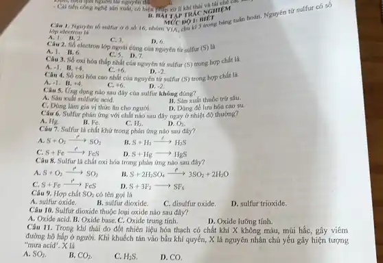 kiệm, nguyên nguồn tải nguyên thì
- Cái tiến công nghệ sản xuất, có biện
__	thái và tái chế các
Câu 1. Nguyên tố 16, nhóm VIA chu kì 3 IIII. báng tuần hoàn.Nguyên tứ sulfur có số
lớp electron lô
A.1. B.2.
C. 3
D. 6.
NGHIEM
MứC
Câu 2. Số electron lớp ngoái cùng của nguyên tứ sulfur (S) là
A.1. B.6.
C. 5.D. 7.
Câu 3. Số oxi hóa thấp nhất của nguyên tử sulfur (S)trong hợp chất là
A. -1 . B. +4
C. +6
D. -2
Câu 4. Số oxi hóa cao nhất của nguyên tứ sulfur (S)trong hợp chất là
A. -1 . B. +4
C. +6
D. -2
Câu 5. Ứng dung nào sau đây của sulfur không đúng?
B. Sản xuất thuốc trứ sâu.
A. Sản xuất sulfuric acid.
C. Dúng lám gía vị thức ǎn cho người.
D. Dúng để lưu hóa cao su.
Câu 6. Sulfur phán ứng với chất nào sau đây ngay ở nhiệt độ thưởng?
A. Hg.
B. Fe.
C. H_(2)
D. O_(2)
Câu 7. Sulfur la chất khứ trong phản ứng nào sau đây?
A. S+O_(2)xrightarrow (r)^ast SO_(2)
B S+H_(2)xrightarrow (r)H_(2)S
C. S+Fearrow FeS
D. S+Hgarrow HgS
Câu 8. Sulfur là chất oxi hóa trong phản ứng nào sau đây?
A. S+O_(2)xrightarrow (r)^ast e^-
B S+2H_(2)SO_(4)xrightarrow (t)3SO_(2)+2H_(2)O
C. S+Fexrightarrow (r^ast )reS
D. S+3F_(2)arrow SF_(6)
Câu 9. Hợp chất SO_(2) có tên gọi là
A. sulfur oxide.
B. sulfur dioxide.
C. disulfur oxide.
D. sulfur trioxide.
Câu 10. Sulfur dioxide thuộc loại oxide nào sau đây?
A. Oxide acid. B.Oxide base. C. Oxide trung tính.
D. Oxide lưỡng tính.
Câu 11. Trong khí thái do đốt nhiên liệu hóa thạch có chất khí X không màu, mùi hắc, gây viêm
đường hô hấp ở người. Khi khuếch tán vào bầu khí quyển , X là nguyên nhân chủ yếu gây hiện tượng
"mưa acid", X là
A. SO_(2)
B. CO_(2)
C. H_(2)S
D. CO.