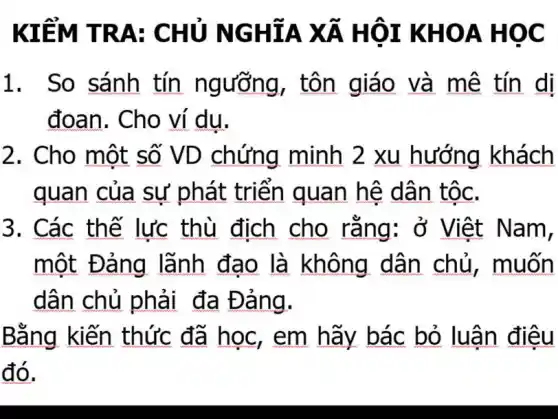 KIỂM T RA: CHU NGH ÍA XÃ H ÔI KH OA HO C
1. So sánh tín ngưỡng, tôn giáo và mê tín di
đoan. Cho ví du.
2. Cho một số VD chứng minh 2 xu hướng khách
quan của sự phát triển quan hệ dân tộc.
3. Các thế lực thù địch cho rằng: ở Việt Nam,
một Đảng lãnh đạo là không dân chủ, muốn
dân chủ phải đa Đảng.
Bằng kiến thức đã học , em hãy bác bỏ luân điêu