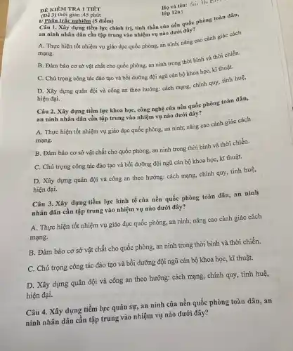 ĐỀ KIỂM TRA 1 TIẾT
Họ và tên: Bui Th:
lớp 12a 5
(Đề 3) thời gian :45 phút
I) Phần trắc nghiệm (5 điểm) Câu 1. Xây dựng tiềm lực chính trị,tinh thần của nền quốc phòng toàn dân,
an ninh nhân dân cần tập trung vào nhiệm vụ nào dưới đây?
A. Thực hiện tốt nhiệm vụ giáo dục quốc phòng, an ninh;nâng cao cảnh giác cách
mạng.
B. Đảm bảo cơ sở vật chất cho quốc phòng, an ninh trong thời bình và thời chiến.
C. Chú trọng công tác đào tạo và bồi dưỡng đội ngũ cán bộ khoa học,kĩ thuật.
D. Xây dựng quân đội và công an theo hướng: cách mạng,chính quy, tỉnh huệ,
hiện đại.
Câu 2. Xây dựng tiềm lực khoa học,công nghệ của nền quốc phòng toàn dân,
an ninh nhân dân cần tập trung vào nhiệm vụ nào dưới đây?
A. Thực hiện tốt nhiệm vụ giáo dục quốc phòng, an ninh;nâng cao cảnh giác cách
mạng.
B. Đảm bảo cơ sở vật chất cho quốc phòng, an ninh trong thời bình và thời chiến.
C. Chú trọng công tác đào tạo và bồi dưỡng đội ngũ cán bộ khoa học,kĩ thuật.
D. Xây dựng quân đội và công an theo hướng: cách mạng,chính quy, tinh huệ,
hiện đại.
Câu 3. Xây dựng tiềm lực kinh tế của nền quốc phòng toàn dân, an ninh
nhân dân cần tập trung vào nhiệm vụ nào dưới đây?
A. Thực hiện tốt nhiệm vụ giáo dục quốc phòng, an ninh;nâng cao cảnh giác cách
mạng.
B. Đảm bảo cơ sở vật chất cho quốc phòng, an ninh trong thời bình và thời chiến.
C. Chú trọng công tác đào tạo và bồi dưỡng đội ngữ cán bộ khoa học , kĩ thuật.
D. Xây dựng quân đội và công an theo hướng: cách mạng , chính quy, tinh huệ,
hiện đại.
Câu 4. Xây dựng tiềm lực quân sự an ninh của nên quốc phòng toàn dân , an
ninh nhân dân cân tập trung vào nhiệm vụ nào dưới đây?