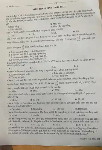 KIÊM TRA 15'
SINH 12 (Mã đề 132)
Câu 1: Allele A và B thuộc hai gene A và B quy định enzyme xúc tác cho các phản
hóa các chất tiền thân không màu (màu trắng) tạo ra sản phẩm làm cho vỏ ốc Physa heterostroha
có màu nâu. Nếu một trong hai hoặc cá hai allele bị đột biến mất chức nǎng thì vỏ ốc sẽ có màu
gi?
B. Màu nâu.
A. Màu trắng.
D. Màu nâu sọc trắng.
C. Màu nâu nhạt.
Câu 2: Cá thể có kiểu gene AaBbddE tạo giao tử abde với tỉ lệ
D. 1/6
A. 1/16
B. 1/4
C. 1/8
Câu 3: Một loài thực vật, gene A quy định cây cao a quy định cây thấp;gene B quy định quả đỏ,
b quy định quá trắng Biết các gene liên kết hoàn toàn. Cho cây có kiểu gene
(AB)/(ab) giao phấn với
cây có kiểu gene (ab)/(ab) thì tỉ lệ kiểu hình thu được ở F_(1) là:
A. 3 cây cao, quá trắng:1cây thấp, quả đỏ
B. 1 cây cao quả đỏ: 1 cây thấp quả trắng.
C. 9 cây cao quả trắng: 7 cây thấp, quả đỏ.
D. 1 cây cao, quả trắng: 1 cây thấp, quả đỏ.
Câu 4: Ở ruồi giấm thực hiện phép lai P:
X^DX^dtimes X^DY tạo ra F_(1) Theo lí thuyết, F_(1) có tối đa bao
nhiêu loại kiểu gen?
A. 3.
B. 4.
C. 2.
D. 1.
Câu 5: Các bệnh mù màu, máu khó đông ở người di truyền theo quy luật nào?
A. Di truyền ngoài nhân.
B. Liên kết với giới tính.
D. Theo dòng mẹ.
C. Tương tác gen.
Câu 6: Ở một loài thực vật, allele A quy định thân cao, a quy định thân thấp; allele B quy định
quả đỏ, b quy định quả vàng. Cho cá thể có kiểu gen (Ab)/(aB) (hoán vị gen với tần số f=30% ) . Tính
theo lý thuyết, tỉ lệ giao tử Ab được tạo ra từ cơ thể trên là :
A. 35% .
B. 15% 
C. 20% .
D. 50% .
Câu 7: Nếu tần số hoán vị gene giữa 2 gene là 10%  thì khoảng cách tương đối giữa 2 gene này
trên NST là
A. 15 cM.
B. 10 cM.
C. 30 cM.
D. 20 cM.
Câu 8: Ở đậu Hà Lan, allele quy định kiểu hình hạt trơn và allele quy định kiểu hình nào sau đây
được gọi là một cặp allele?
A. Quả vàng.
B. Hoa trắng.
C. Thân cao.
D. Hạt nhǎn.
Câu 9: Cơ thể có kiểu gene nào sau đây được gọi là thể đồng hợp tử về cả hai cặp gene đang xét?
A. AaBB.
B. AaBb.
C. AAbb.
D. AABb.
Câu 10: Trong trường hợp một gene quy định một tính trạng,gene trội là trội hoàn toàn, các gene
phân li độc lập tổ hợp tự do . Phép lai AaBb x Aabb cho đời con có sự phân li kiểu hình theo tỉ lệ
A. 3:1
B. 9:3:3:1
C. 1:1
D. 3:3:1:1
Câu 11: Ở cây hoa mõm chó (Antirrhinum majus L.), màu sắc của hoa do một gene có hai allele
có tương tác trội không hoàn toàn quy định. Khi thực hiện phép lai giữa hai cây thuần chủng có
hoa màu đỏ và hoa màu trắng với nhau thu được các cây F_(1) có kiểu hình như thế nào?
Trang 1/2 - Mã đề thi 132