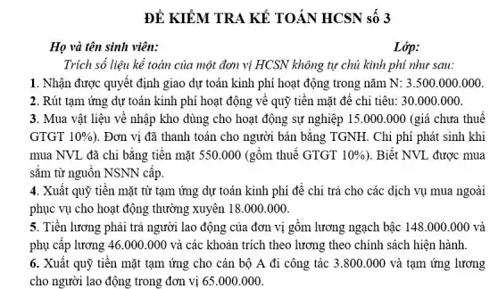 ĐỀ KIỂM TRA KẾ TOÁN HCSN số 3
Họ và tên sinh viên:
Lớp:
Trích số liệu kể toán của một đơn vị HCSN không tự chủ kinh phí như sau:
1. Nhận được quyết định giao dự toán kinh phí hoạt động trong nǎm N:3.500.000.000
2. Rút tạm ứng dự toán kinh phí hoạt động về quỹ tiên mặt để chi tiêu: 30.000 .000.
3. Mua vật liệu về nhập kho dùng cho hoạt động sự nghiệp 15.000.000 (giá chưa thuê
GTGT 10%  ). Đơn vị đã thanh toán cho người bán bǎng TGNH. Chi phí phát sinh khi
mua NVL đã chi bằng tiền mặt 550 .000 (gồm thuế GTGT 10%  ). Biết NVL được mua
sǎm từ nguôn NSNN câp.
4. Xuất quỹ tiền mặt từ tạm ứng dự toán kinh phí đê chi trả cho các dịch vụ mua ngoài
phục vụ cho hoạt động thường xuyên 18 .000.000.
5. Tiền lương phải trả người lao động của đơn vị gồm lương ngạch bậc 148 .000.000 và
phụ cấp lương 46 .000.000 và các khoản trích theo lương theo chính sách hiện hành.
6. Xuất quỹ tiền mặt tạm ứng cho cán bộ A đi công tác 3.800 .000 và tạm ứng lương
cho người lao động trong đơn vị 65 .000.000.