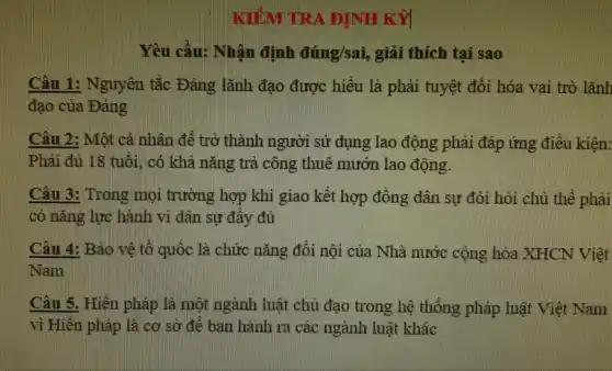 KIỂM TRA ĐỊNH KỲ
Yêu cầu: Nhận định dimg/sai , giải thích tại sao
Câu 1: Nguyên tắc Đảng lãnh đạo được hiểu là phải tuyệt đối hóa vai trò lãnh
đạo của Đảng
Câu 2: Một cá nhân để trở thành người sử dụng lao động phải đáp ứng điêu kiện:
Phải đủ 18 tuổi , có khả nǎng trả công thuê mướn lao động.
Câu 3: Trong mọi trường hợp khi giao kết hợp đồng dân sự đòi hỏi chủ thế phải
có nǎng lực hành vi dân sự đây đủ
Câu 4: Bảo vê tổ quốc là chức nǎng đôi nội của Nhà nước cộng hòa XHCN Việt
Nam
Câu 5. Hiến pháp là một ngành luật chủ đạo trong hệ thông pháp luật Việt Nam
vì Hiên pháp là cơ sở đê ban hành ra các ngành luật khác