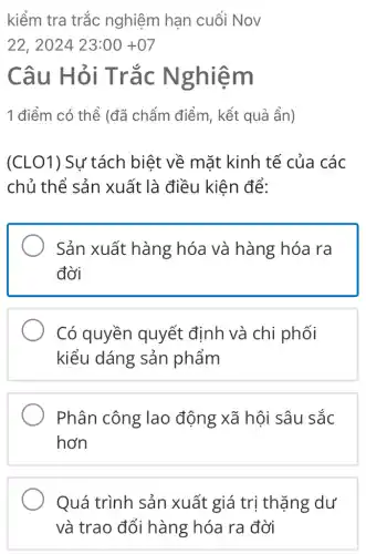 kiểm tra trắc nghiệm hạn cuối Nov
22,202423:00+07
Câu Hỏi Trắc N ghiem
1 điểm có thể (đã chẩm điểm , kết quả ẩn)
(CLO1) Sự tách biệt về mặt kinh tế của các
chủ thể sản xuất là điều kiên để:
Sản xuất hàng hóa và hàng hóa ra
đời
Có quyền quyết định và chi phối
kiểu dáng sản phẩm
Phân công lao động xã hội sâu sắc
hơn
Quá trình sản xuất giá trị thặng dư
và trao đổi hàng hóa ra đời