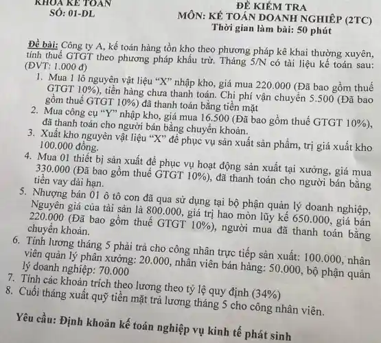 ĐỀ KIỂM TRA
MÔN: KẾ TOÁN DOANH NGHIÊP (2TC)
Thời gian làm bài:50 phút
Đề bài: Công ty A, kế toán hàng tồn kho theo phương pháp kê khai thường xuyên,
tính thuế GTGT theo phương pháp khấu trừ. Tháng 5/N có tài liệu kế toán sau: (ĐVT: 1.000 đ)
1. Mua 1 lô nguyên vật liệu "X'nhập kho, giá mua 220.000 (Đã bao gồm thuế
GTGT 10% 
), tiên hàng chưa thanh toán. Chi phí vận chuyển 5 .500 (Đã bao
gôm thuế GTGT 10% 
) đã thanh toán bằng tiền mặt
2. Mua công cụ "Y" nhập kho, giá mua 16.500 (Đã bao gồm thuế GTGT
10%  ), đã thanh toán cho người bán bằng chuyển khoản.
3. Xuất kho nguyên vật liệu "X'* để phục vụ sản xuất sản phẩm, trị giá xuất kho
100.000 đồng.
4. Mua 01 thiết bị sản xuất để phục vụ hoạt động sản xuất tại xưởng, giá mua
330.000 (Đã bao gôm thuế GTGT
10% 
), đã thanh toán cho người bán bằng tiền vay dài hạn.
5. Nhượng bán 01 ô tô con đã qua sử dụng tại bộ phận quản lý doanh nghiệp,
Nguyên giá của tài sản là
800.000
, giá trị hao mòn lũy kế 650.000, giá bán 220.000
(Đã bao gồm thuế GTGT
10% 
), người mua đã thanh toán bằng chuyển khoản.
6. Tính lương tháng 5 phải trả cho công nhân trực tiếp sản xuất:100.000 , nhân
viên quản lý phân xưởng: 20.000, nhân viên bán hàng: 50.000, bộ phận quản
lý doanh nghiệp : 70.000
7. Tính các khoản trích theo lương theo tỷ lệ quy định
(34% )
8. Cuối tháng xuất quỹ tiền mặt trả lương tháng 5 cho công nhân viên.
Yêu cầu: Định khoản kế toán nghiệp vụ kinh tê phát sinh