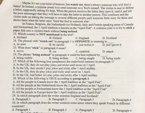 Maybe it's not your kind of humour, but watch out, there's always someone who will find it
funny! In Ireland, a popular prank is to send someone on a "fool's errand. The victim is sent to deliver
a letter, supposedly asking for help. When the person receives the letter, they open it, read it and tell
the poor messenger that they will have to take the letter to another person. This continues and the
victim ends up taking the message to several different people until someone feels sorry for them and
shows them what the letter says: "Send the fool to someone else.
In France, Belgium, the Netherlands (or Holland), Italy and French-speaking areas of Canada
and Switzerland, the 1 April tradition is known as the "April Fish ". A common joke is to try to stick a
paper fish onto a victim's back without being noticed.
23. Which country is NOT mentioned in the text?
A. Holland
B. Finland
C : England
D. Scotland
24. The phrasal verb "watch out" in paragraph 3 is OPPOSITE in meaning to __
A. be alert
B. be careful
C. just notice it
D. just ignore it
25. What does "stick"in paragraph 4 mean?
A. move
B. cut
C. establish
D. attach
26. The phrase "being noticed" in paragraph 4 could be best replaced by __
A. being visible
B. being written
C. being caught
D. being made
27. Which of the following best paraphrases the underlined sentence in paragraph 1 ?
A. In the UK , they do not play jokes and tricks until noon on 1 April.
B. In the UK , they mustn't play jokes and tricks after 1 April midday.
C. In the UK , they do play jokes and tricks until noon on 1 April.
D. In the UK , had better not play jokes and tricks after 1 April midday.
28. Which of the following is TRUE according to paragraph 4.
A. All the people in Canada know the 1 April tradition as the "April Fish".
B. All the people in the Netherlands know the 1 April tradition as the "April Fish".
C. All the people in Switzerland know the 1 April tradition as the "April Fish".
D. All the people in Europe know the 1 April tradition as the "April Fish".
29. In which paragraph does the writer mention England and Scotland?
A. Paragraph 1
B. Paragraph 2
C. Paragraph 3
D. Paragraph 4
30. In which paragraph does the writer mention some areas where they speak French in different
countries?
A. Paragraph 1
Dead the fo
B. Paragraph 2
C. Paragraph 3
D. Paragraph 4