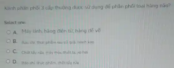 Kênh phân phối 3 cấp thường được sử dụng để phân phối loại hàng nào?
Select one:
A. Máy tính hàng điện tử hàng dễ vỡ
B. Báo chí, thức phẩm rau củ quả bánh kẹo
C. Chất tẩy rửa máy móc thiết bị xe hơi
D. Báo chí, thực phẩm, chất tẩy rửa