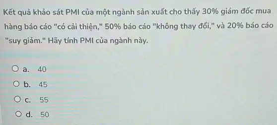 Kết quả khảo sát PMI của một ngành sản xuất cho thấy 30%  giám đốc mua
hàng báo cáo "có cải thiên," 50%  báo cáo "không thay đổi," và 20%  báo cáo
"suy giảm." Hãy tính PMI của ngành này.
a. 40
b. 45
c. 55
d. 50